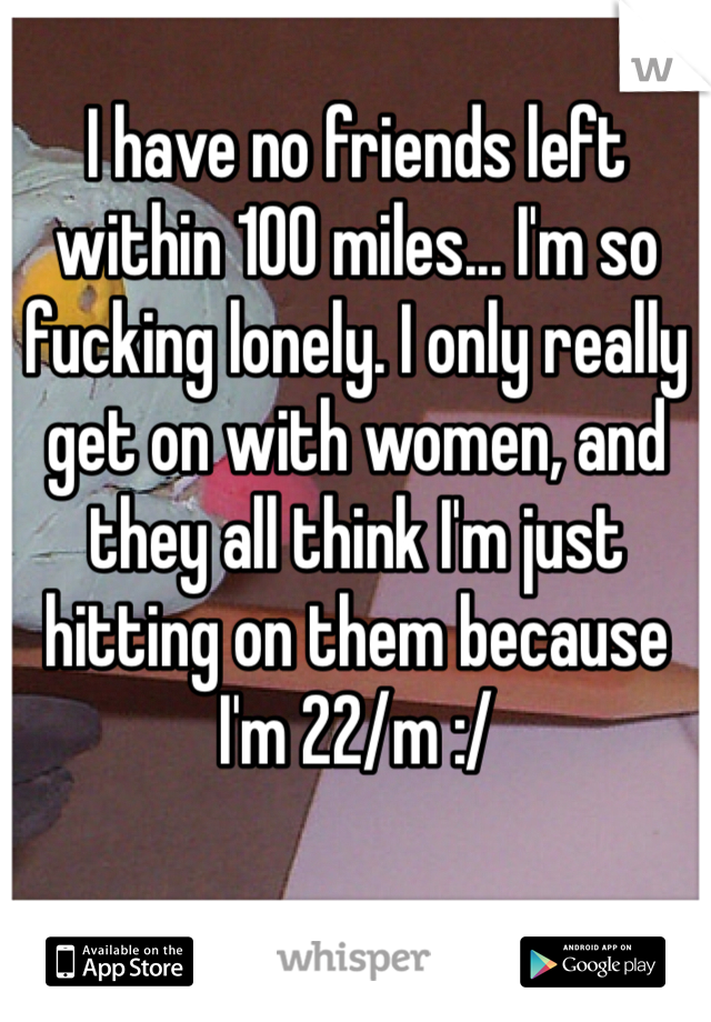 I have no friends left within 100 miles... I'm so fucking lonely. I only really get on with women, and they all think I'm just hitting on them because I'm 22/m :/