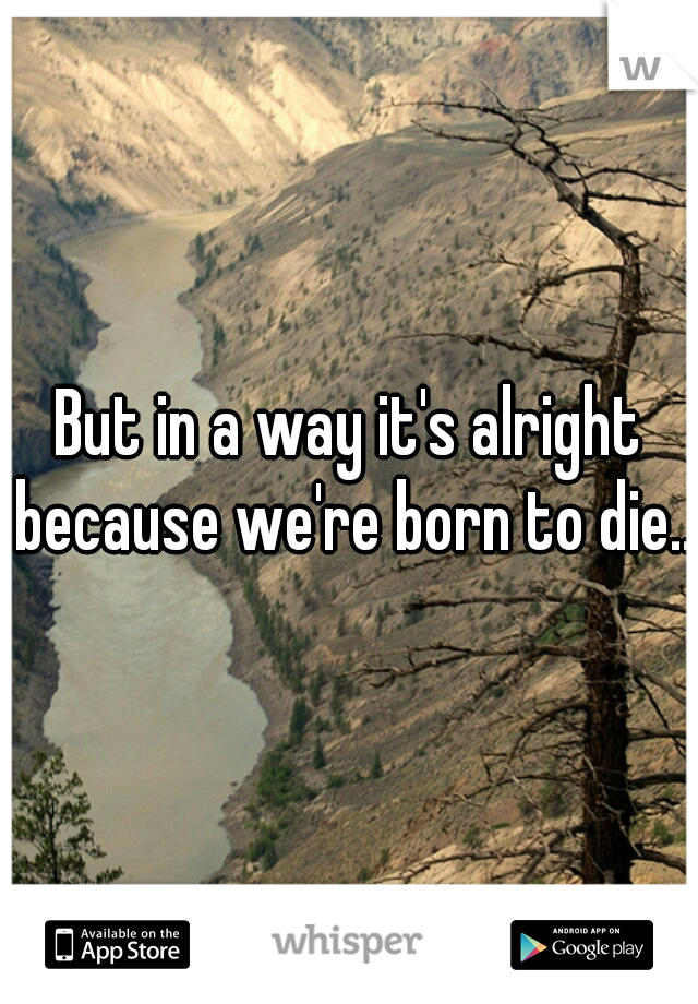 But in a way it's alright because we're born to die...