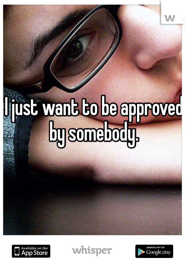 I just want to be approved by somebody.