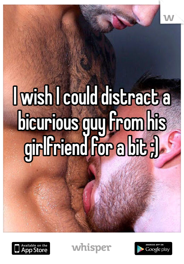 I wish I could distract a bicurious guy from his girlfriend for a bit ;)