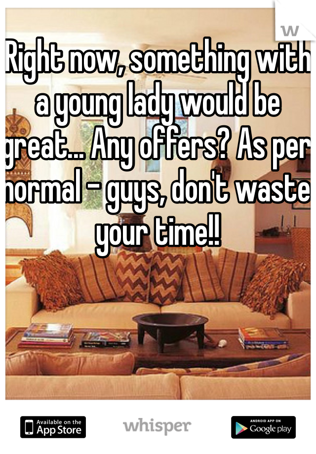 Right now, something with a young lady would be great... Any offers? As per normal - guys, don't waste your time!!