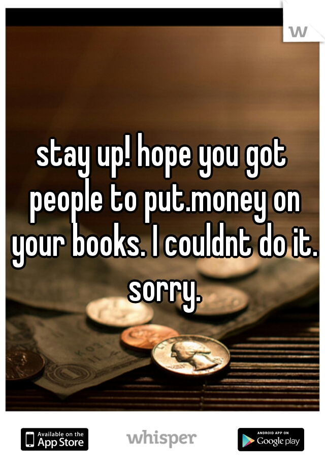 stay up! hope you got people to put.money on your books. I couldnt do it. sorry.