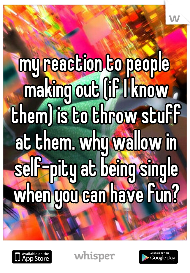 my reaction to people making out (if I know them) is to throw stuff at them. why wallow in self-pity at being single when you can have fun?