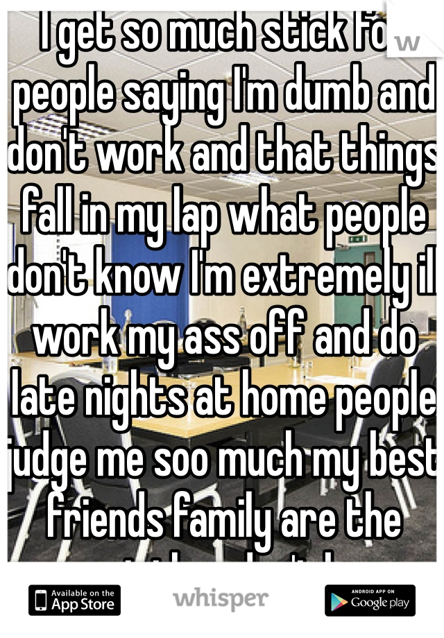 I get so much stick for people saying I'm dumb and don't work and that things fall in my lap what people don't know I'm extremely ill work my ass off and do late nights at home people judge me soo much my best friends family are the worst they don't know what I do just because I have a nice house dsnt mean I didn't work and save for it sometimes I just want to tell them to get fucked they are all fucking druggys 