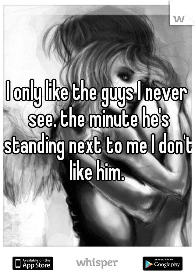 I only like the guys I never see. the minute he's standing next to me I don't like him. 