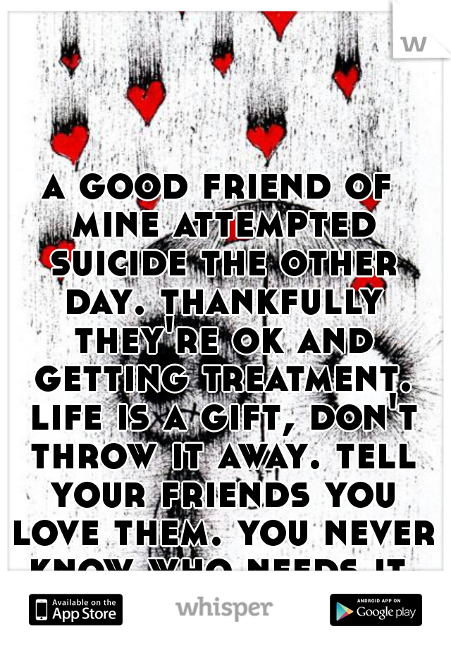 a good friend of mine attempted suicide the other day. thankfully they're ok and getting treatment. life is a gift, don't throw it away. tell your friends you love them. you never know who needs it.