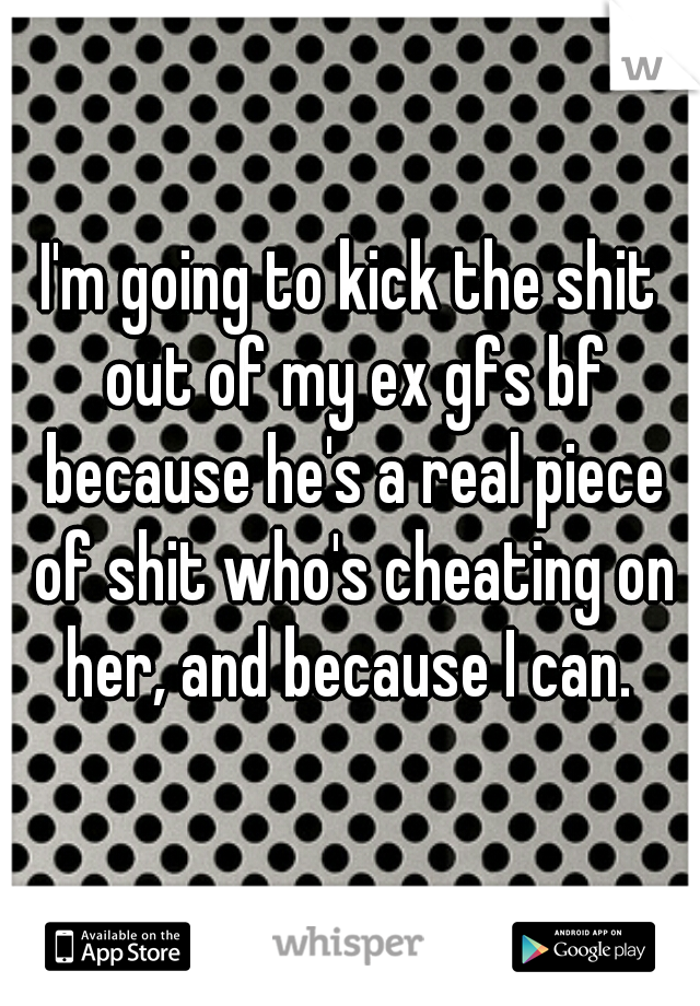 I'm going to kick the shit out of my ex gfs bf because he's a real piece of shit who's cheating on her, and because I can. 