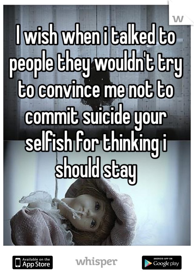 I wish when i talked to people they wouldn't try to convince me not to commit suicide your selfish for thinking i should stay 