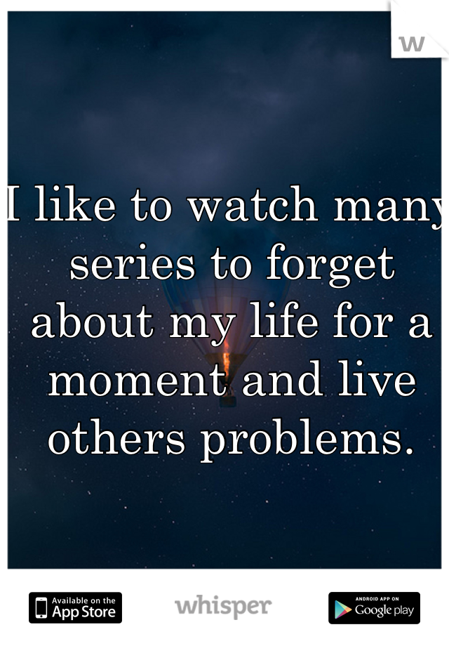 I like to watch many series to forget about my life for a moment and live others problems. 