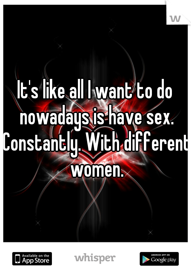 It's like all I want to do nowadays is have sex. Constantly. With different women.