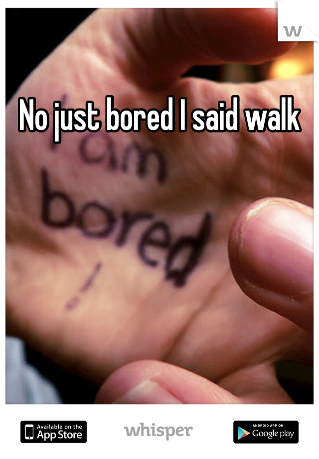 No just bored I said walk 