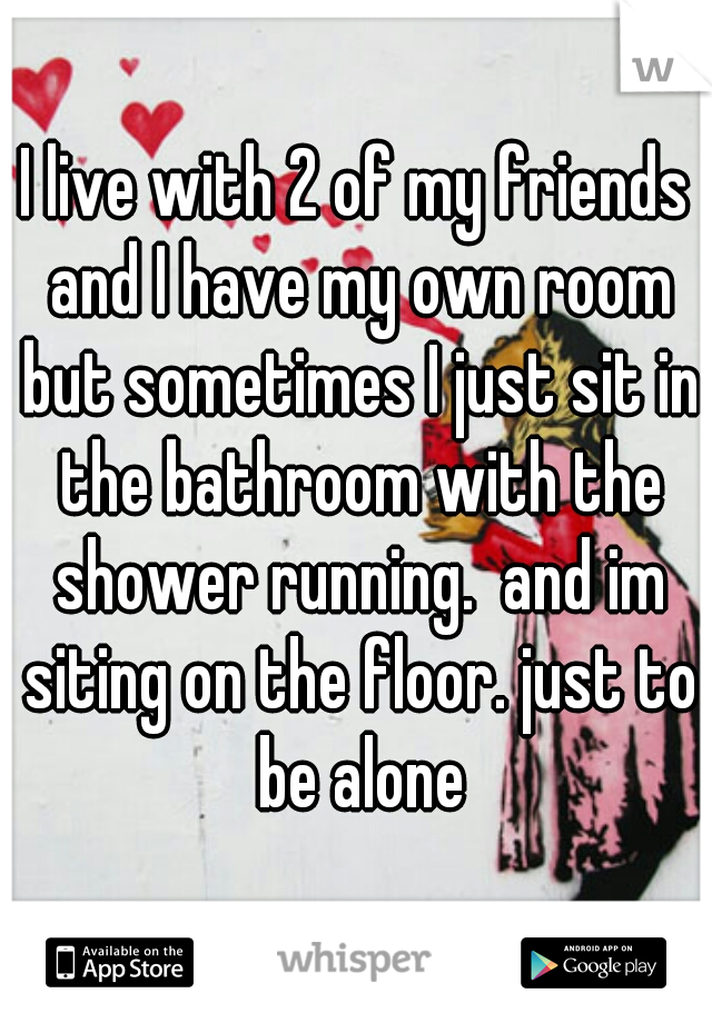 I live with 2 of my friends and I have my own room but sometimes I just sit in the bathroom with the shower running.  and im siting on the floor. just to be alone