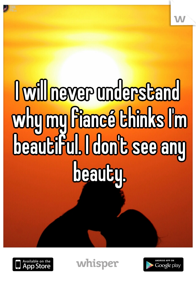 I will never understand why my fiancé thinks I'm beautiful. I don't see any beauty.