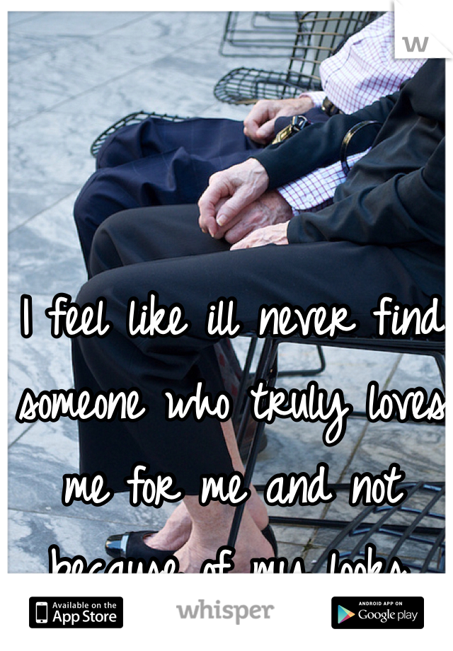 I feel like ill never find someone who truly loves me for me and not because of my looks. 