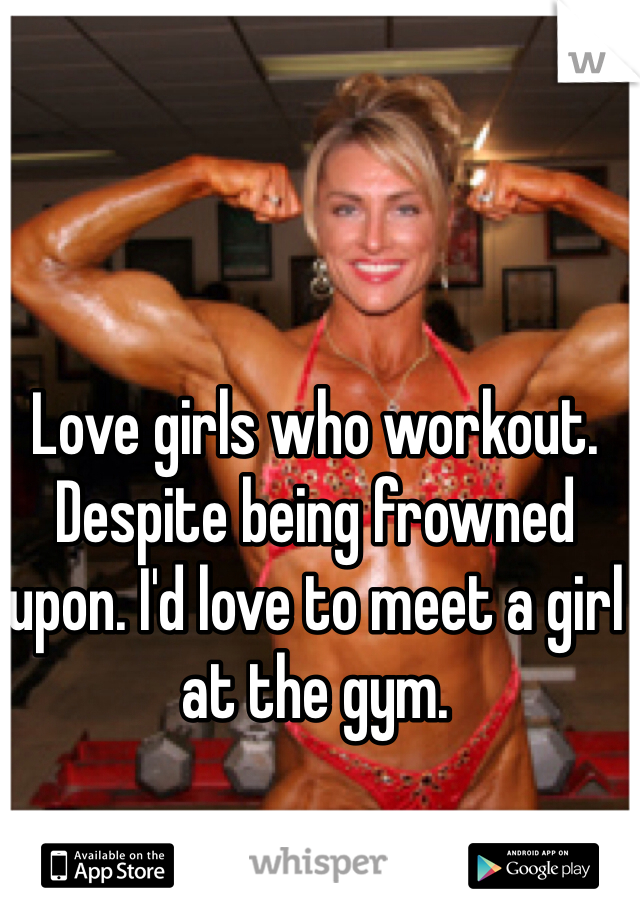 Love girls who workout. Despite being frowned upon. I'd love to meet a girl at the gym. 