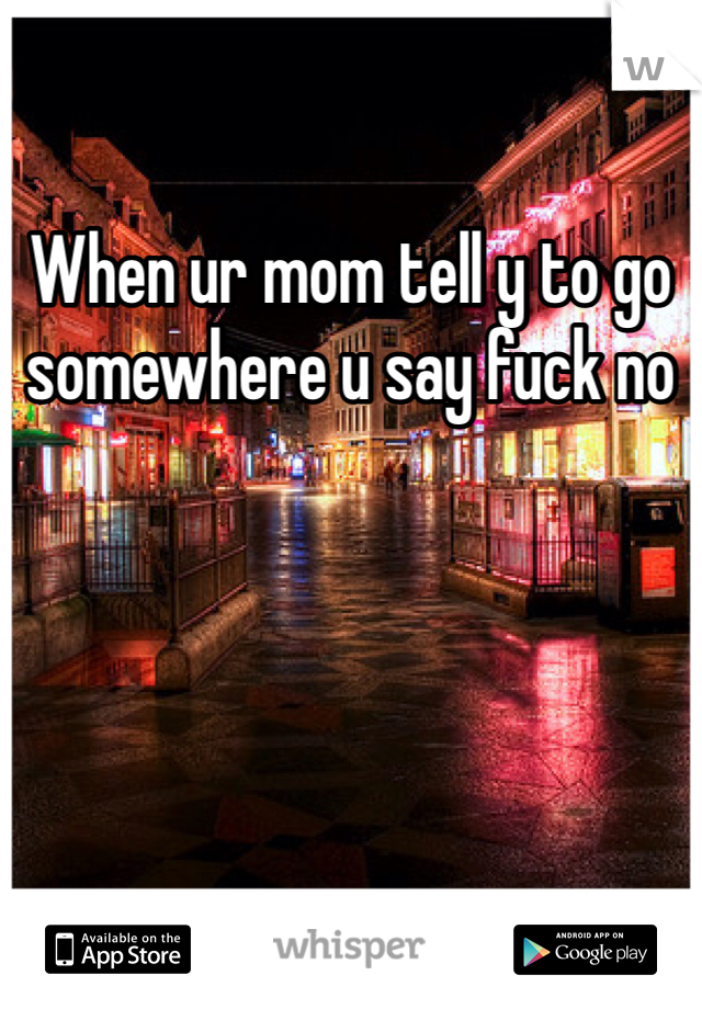 When ur mom tell y to go somewhere u say fuck no