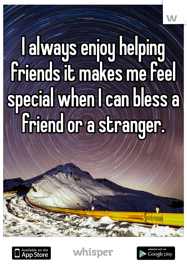 I always enjoy helping friends it makes me feel special when I can bless a friend or a stranger. 