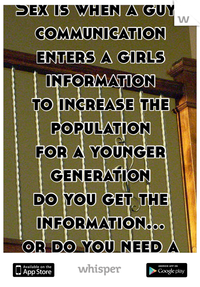 Sex is when a guys communication
enters a girls information
to increase the population
for a younger generation
do you get the information...
or do you need a demonstration