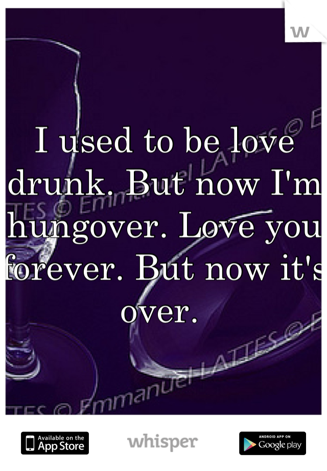 I used to be love drunk. But now I'm hungover. Love you forever. But now it's over. 
