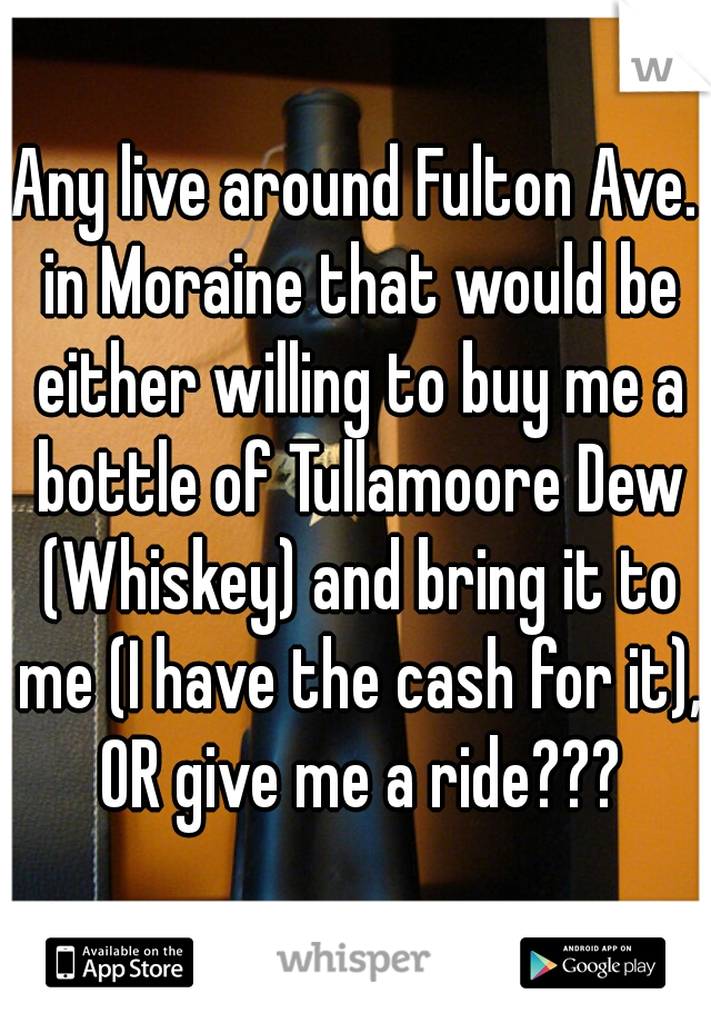 Any live around Fulton Ave. in Moraine that would be either willing to buy me a bottle of Tullamoore Dew (Whiskey) and bring it to me (I have the cash for it), OR give me a ride???