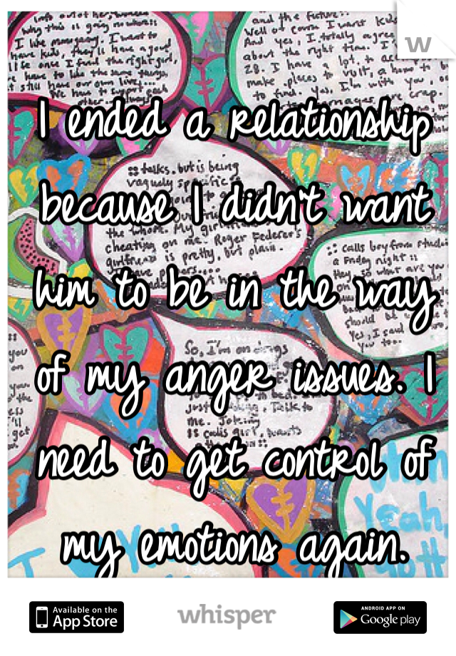 I ended a relationship because I didn't want him to be in the way of my anger issues. I need to get control of my emotions again. 