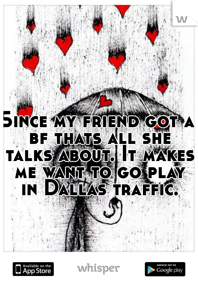 Since my friend got a bf thats all she talks about. It makes me want to go play in Dallas traffic. 