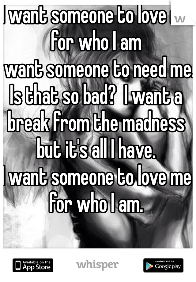 I want someone to love me for who I am
I want someone to need me. Is that so bad?  I want a break from the madness but it's all I have. 
I want someone to love me for who I am. 