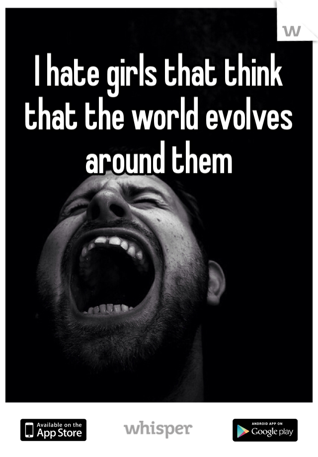 I hate girls that think that the world evolves around them