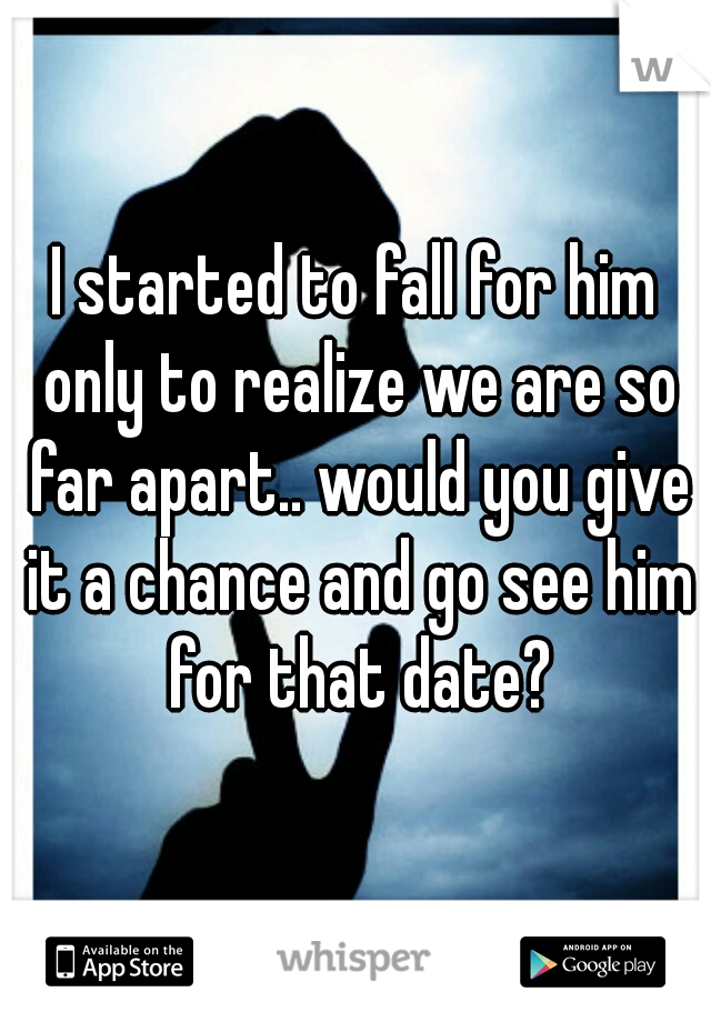 I started to fall for him only to realize we are so far apart.. would you give it a chance and go see him for that date?