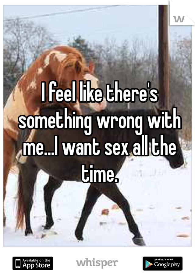 I feel like there's something wrong with me...I want sex all the time. 