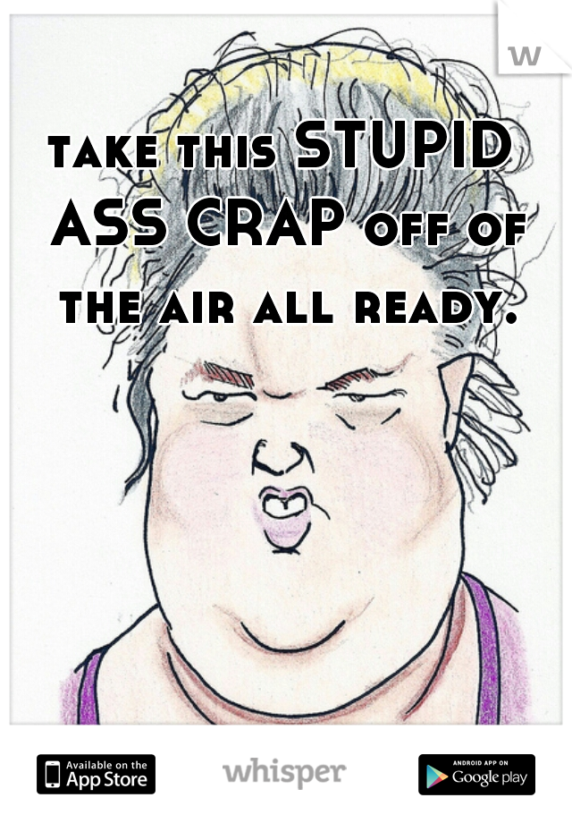 take this STUPID ASS CRAP off of the air all ready.