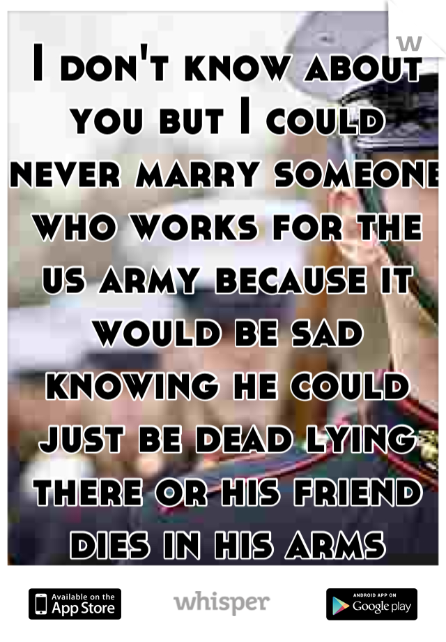 I don't know about you but I could never marry someone who works for the us army because it would be sad knowing he could just be dead lying there or his friend dies in his arms