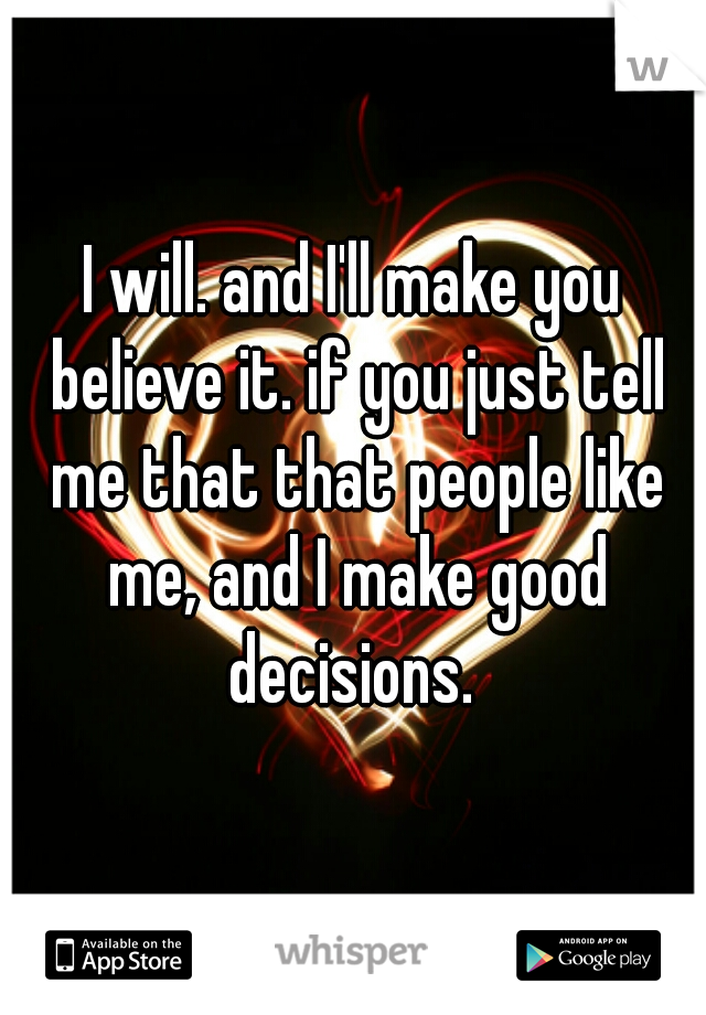 I will. and I'll make you believe it. if you just tell me that that people like me, and I make good decisions. 