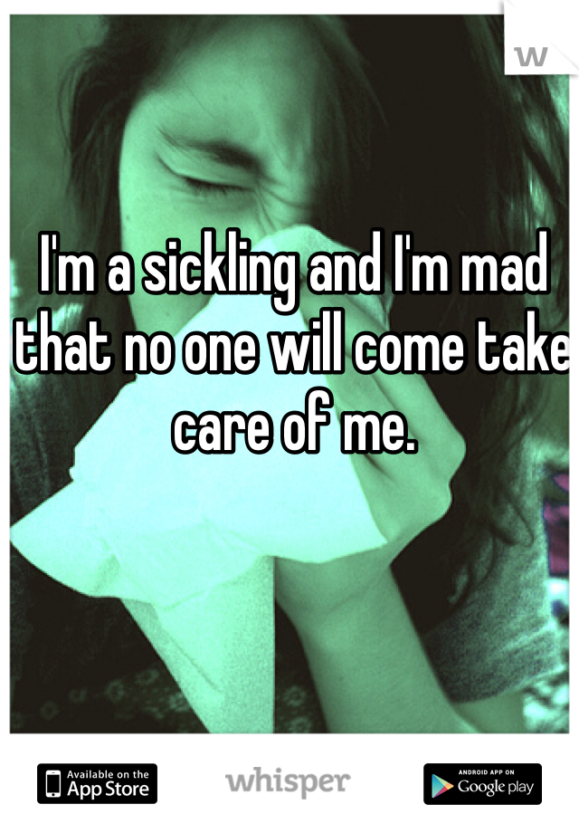 I'm a sickling and I'm mad that no one will come take care of me.