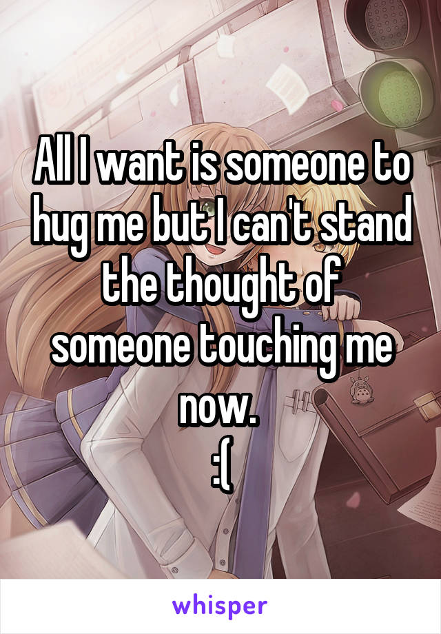 All I want is someone to hug me but I can't stand the thought of someone touching me now. 
:(