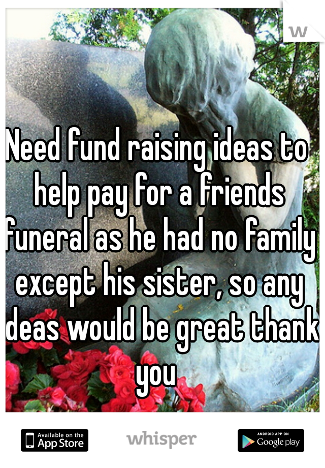 Need fund raising ideas to help pay for a friends funeral as he had no family except his sister, so any ideas would be great thank you 