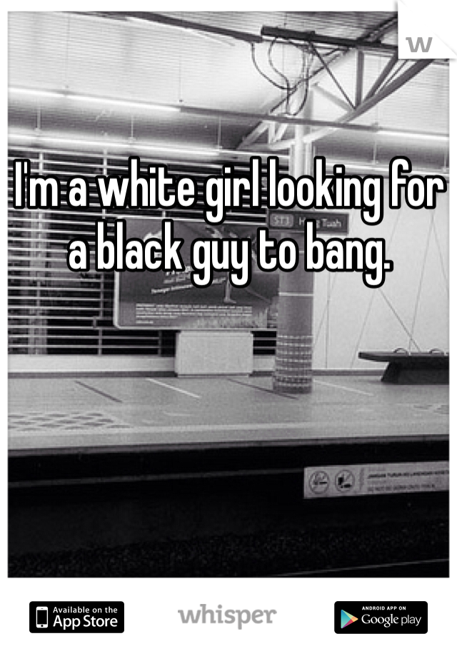 I'm a white girl looking for a black guy to bang. 