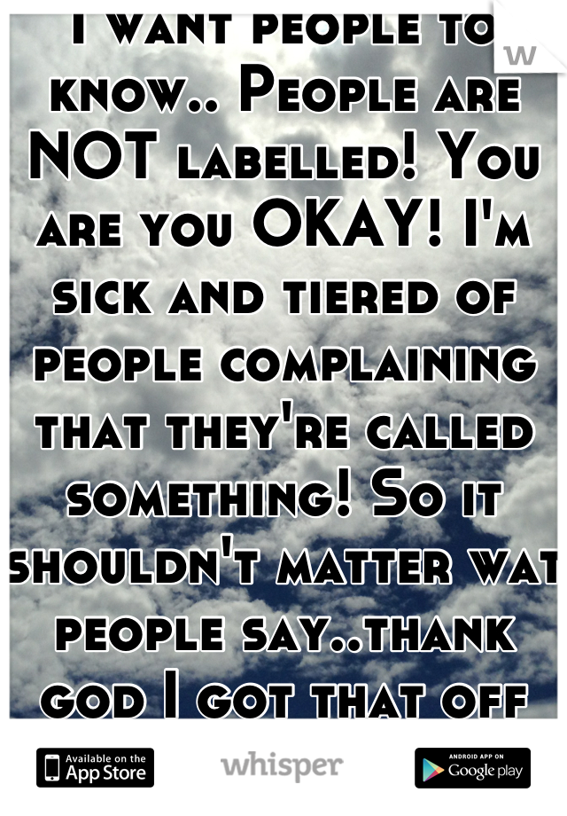 I want people to know.. People are NOT labelled! You are you OKAY! I'm sick and tiered of people complaining that they're called something! So it shouldn't matter wat people say..thank god I got that off my mind