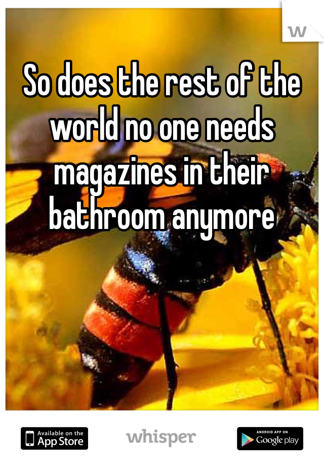 So does the rest of the world no one needs magazines in their bathroom anymore

