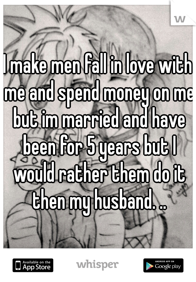 I make men fall in love with me and spend money on me but im married and have been for 5 years but I would rather them do it then my husband. ..