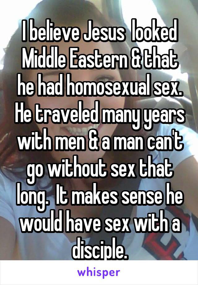 I believe Jesus  looked Middle Eastern & that he had homosexual sex. He traveled many years with men & a man can't go without sex that long.  It makes sense he would have sex with a disciple.