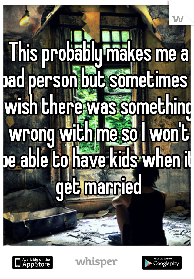 This probably makes me a bad person but sometimes I wish there was something wrong with me so I won't be able to have kids when it get married