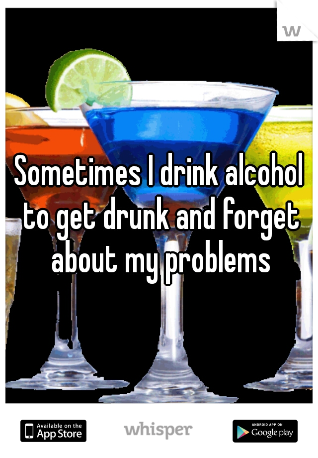 Sometimes I drink alcohol to get drunk and forget about my problems