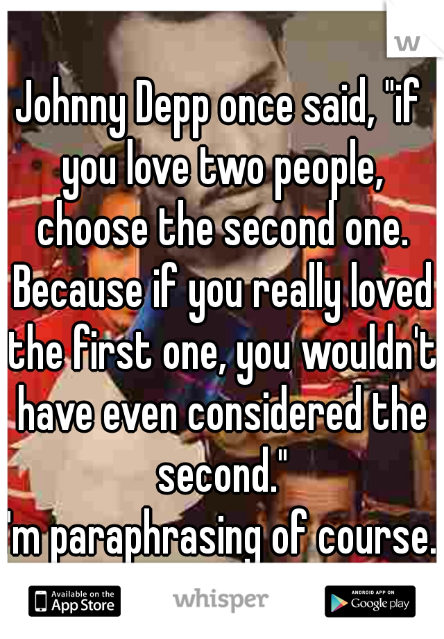 Johnny Depp once said, "if you love two people, choose the second one. Because if you really loved the first one, you wouldn't have even considered the second."

I'm paraphrasing of course.