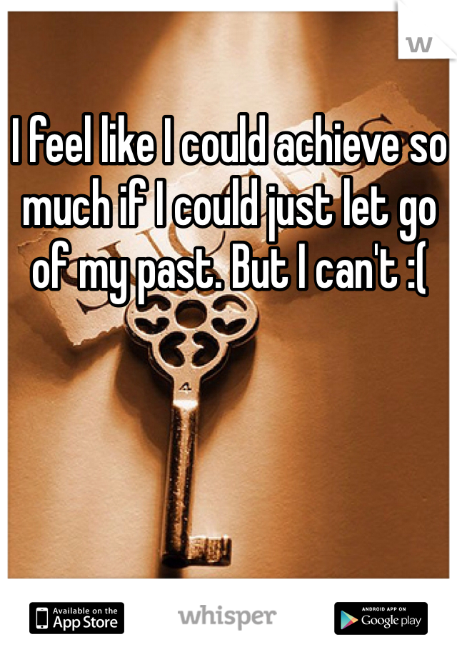 I feel like I could achieve so much if I could just let go of my past. But I can't :( 
