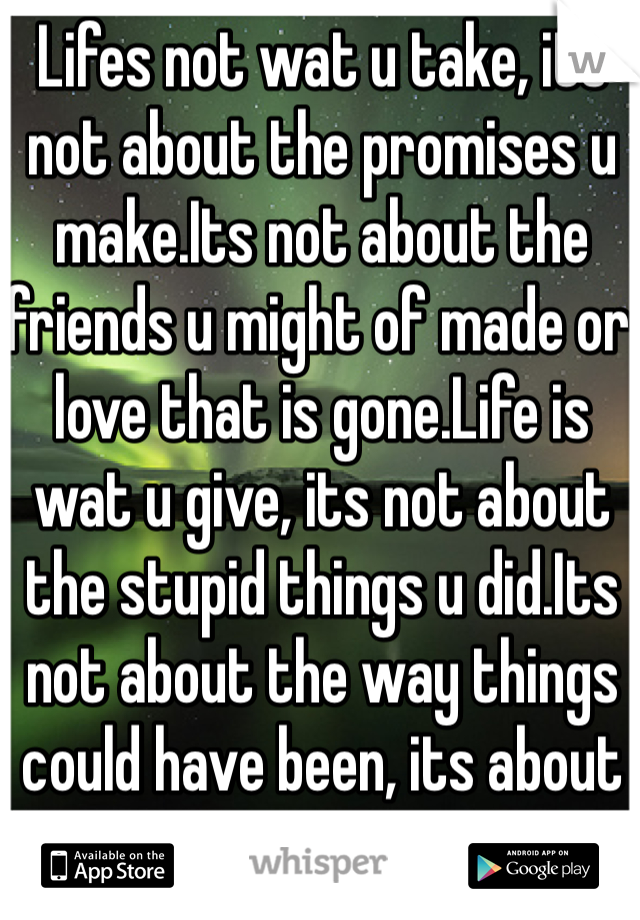 Lifes not wat u take, its not about the promises u make.Its not about the friends u might of made or love that is gone.Life is wat u give, its not about the stupid things u did.Its not about the way things could have been, its about moving on.