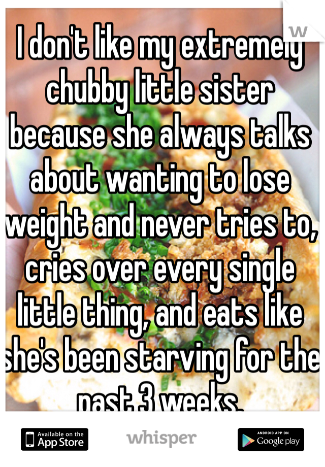 I don't like my extremely chubby little sister because she always talks about wanting to lose weight and never tries to, cries over every single little thing, and eats like she's been starving for the past 3 weeks.