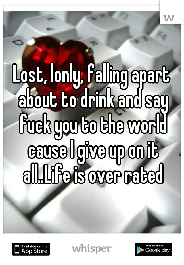 Lost, lonly, falling apart about to drink and say fuck you to the world cause I give up on it all..Life is over rated