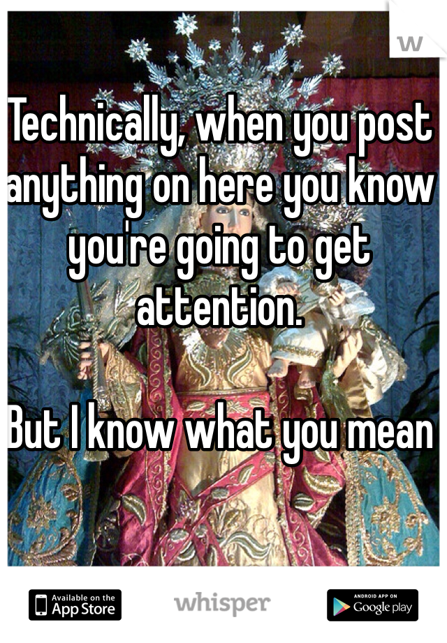 Technically, when you post anything on here you know you're going to get attention.

But I know what you mean 