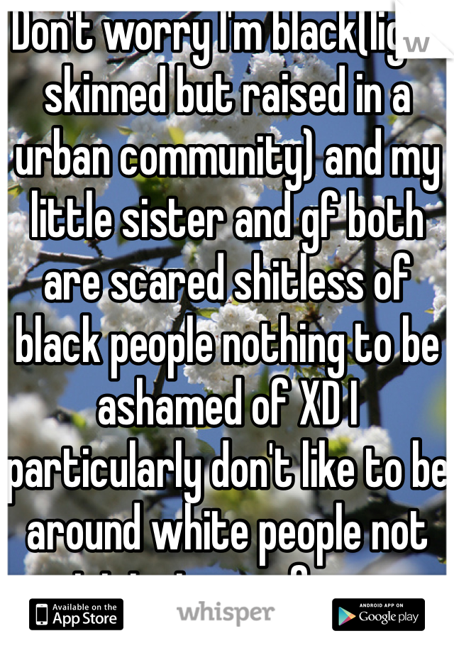 Don't worry I'm black(light skinned but raised in a urban community) and my little sister and gf both are scared shitless of black people nothing to be ashamed of XD I particularly don't like to be around white people not racist just a preferences despite my white friends